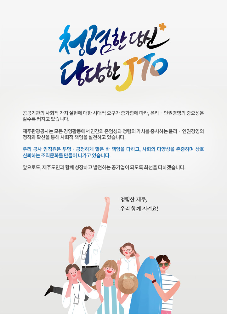 청렴한 당신, 당당한 JTO

공공기관의 사회적 가치 실현에 대한 시대적 요구가 증가함에 따라, 윤리‧인권경영의 중요성은 갈수록 커지고 있습니다.

제주관광공사는 모든 경영활동에서 인간의 존엄성과 청렴의 가치를 중시하는 윤리‧인권경영의 정착과 확산을 통해 사회적 책임을 실천하고 있습니다.

우리 공사 임직원은 투명‧공정하게 맡은 바 책임을 다하고, 사회의 다양성을 존중하며 상호 신뢰하는 조직문화를 만들어 나가고 있습니다.

앞으로도, 제주도민과 함께 성장하고 발전하는 공기업이 되도록 최선을 다하겠습니다. 

청렴한 제주, 우리 함께 지켜요!